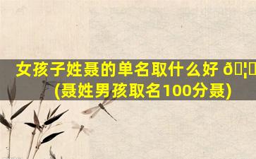 女孩子姓聂的单名取什么好 🦅 (聂姓男孩取名100分聂)